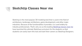 SketchUp Classes Near me
Sketchup is the most popular 3D modeling tool that is used in the field of
architecture, landscape architecture, game development, and other major
industries. Because of the functionalities it provides, it is used widely by
industry professionals. That's why we as the leading Sketchup classes near me
have launched the ultimate Sketchup curriculum for the students so that
students can easily learn this tool and start their careers as Sketchup Designers.
 