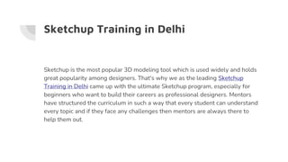 Sketchup Training in Delhi
Sketchup is the most popular 3D modeling tool which is used widely and holds
great popularity among designers. That's why we as the leading Sketchup
Training in Delhi came up with the ultimate Sketchup program, especially for
beginners who want to build their careers as professional designers. Mentors
have structured the curriculum in such a way that every student can understand
every topic and if they face any challenges then mentors are always there to
help them out.
 