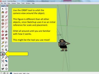 Use the ORBIT tool to orbit the
camera view around the object.
This figure is different than all other
objects, since Sketchup uses it as an initial
reference for scale and placement.
Orbit all around until you are familiar
with how it works.
This might be the tool you use most!
 