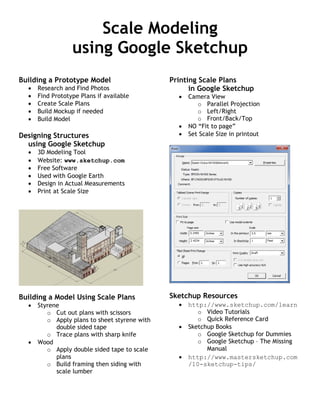 Scale Modeling
using Google Sketchup
Building a Prototype Model
 Research and Find Photos
 Find Prototype Plans if available
 Create Scale Plans
 Build Mockup if needed
 Build Model
Designing Structures
using Google Sketchup
 3D Modeling Tool
 Website: www.sketchup.com
 Free Software
 Used with Google Earth
 Design in Actual Measurements
 Print at Scale Size
Building a Model Using Scale Plans
 Styrene
o Cut out plans with scissors
o Apply plans to sheet styrene with
double sided tape
o Trace plans with sharp knife
 Wood
o Apply double sided tape to scale
plans
o Build framing then siding with
scale lumber
Printing Scale Plans
in Google Sketchup
 Camera View
o Parallel Projection
o Left/Right
o Front/Back/Top
 NO “Fit to page”
 Set Scale Size in printout
Sketchup Resources
 http://www.sketchup.com/learn
o Video Tutorials
o Quick Reference Card
 Sketchup Books
o Google Sketchup for Dummies
o Google Sketchup – The Missing
Manual
 http://www.mastersketchup.com
/10-sketchup-tips/
 