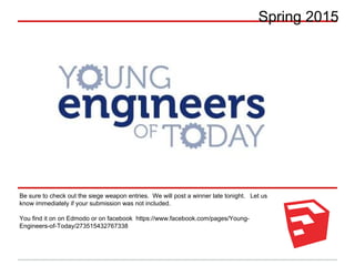 Spring 2015
Be sure to check out the siege weapon entries. We will post a winner late tonight. Let us
know immediately if your submission was not included.
You find it on on Edmodo or on facebook https://www.facebook.com/pages/Young-
Engineers-of-Today/273515432767338
 