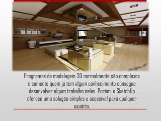 Programas de modelagem 3D normalmente são complexos
e somente quem já tem algum conhecimento consegue
desenvolver algum trabalho neles. Porém, o SketchUp
oferece uma solução simples e acessível para qualquer
usuário.
 