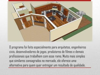 O programa foi feito especialmente para arquitetos, engenheiros
civis, desenvolvedores de jogos, produtores de filmes e demais
profissionais que trabalhem com esse ramo. Muito mais simples
que similares consagrados no mercado, ele oferece uma
alternativa para quem quer entregar um resultado de qualidade.
 