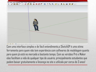 Com uma interface simples e de fácil entendimento,o SketchUP é uma otima
ferramenta para quem não tem experiência com softwares de modelagem quanto
para quem já está no mercado a bastante tempo. Com as versões Pró e Maker
elas facilitam a vida de qualquer tipo de usuário, principalmente estudantes que
podem baixar gratuitamente a lincença no site e utilizala por cerca de 3 anos!
 