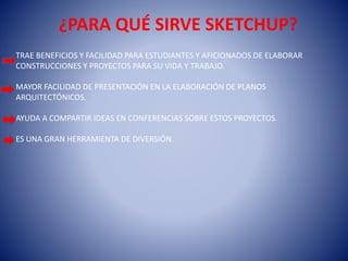 ¿PARA QUÉ SIRVE SKETCHUP?
TRAE BENEFICIOS Y FACILIDAD PARA ESTUDIANTES Y AFICIONADOS DE ELABORAR
CONSTRUCCIONES Y PROYECTOS PARA SU VIDA Y TRABAJO.
MAYOR FACILIDAD DE PRESENTACIÓN EN LA ELABORACIÓN DE PLANOS
ARQUITECTÓNICOS.
AYUDA A COMPARTIR IDEAS EN CONFERENCIAS SOBRE ESTOS PROYECTOS.
ES UNA GRAN HERRAMIENTA DE DIVERSIÓN.
 