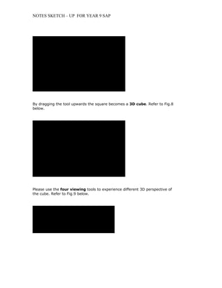 NOTES SKETCH – UP FOR YEAR 9 SAP




                     QuickTimeª and a
                TIFF (LZW) decompressor
             are needed to see this picture.




By dragging the tool upwards the square becomes a 3D cube. Refer to Fig.8
below.




                     QuickTimeª and a
                TIFF (LZW) decompressor
             are needed to see this picture.




Please use the four viewing tools to experience different 3D perspective of
the cube. Refer to Fig.9 below.




          QuickTimeª and a
      TIFF (LZW) decompressor
   are needed to see this picture.
 