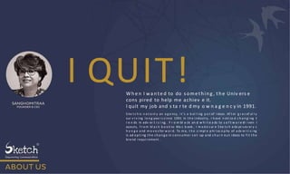 I QUIT!
Wh e n I wa n te d to do something , the Univ ers e
cons pired to help me achiev e it.
I quit my job and s ta r te d my o w n a g e n c y in 1991.
S ke t c h is n o t o nl y an a g e ncy, i t ’s a b oi l i ng p o t of i deas . Af t er g r a c ef ul l y
sur v i v i ng l o n g yea r s s i nce 1991 in t h e i ndustry, I h ave n oti ce d c h a n g i ng t
r e n ds in adv er t i s i ng . F r o m bl a ck an d w h i t e a ds to s o f t w a r e dr i ven l
ayouts, f r o m bl a c k b o o k to Ma c b ook , I m a d e s ur e S ke t c h a da pt s ev er y c
h a n g e a nd m o v e s for w a r d. To m e, t h e s i mpl e p hi l os o p hy of a dv er t i s i ng
is ad o p t i ng t h e c h a n g e in c o n s u m e r s e t - up a nd c h u r n o u t i deas to f i t t h e
bra nd r equi rement .
 