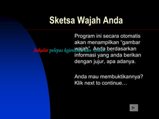 Sketsa Wajah Anda
Program ini secara otomatis
akan menampilkan “gambar
wajah” Anda berdasarkan
informasi yang anda berikan
dengan jujur, apa adanya.
Anda mau membuktikannya?
Klik next to continue…
Sekedar pelepas kejenuhan dan stress……
 