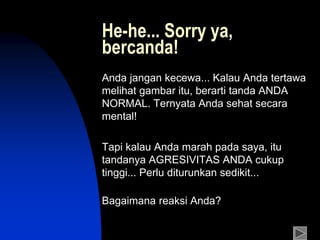 He-he... Sorry ya,
bercanda!
Anda jangan kecewa... Kalau Anda tertawa
melihat gambar itu, berarti tanda ANDA
NORMAL. Ternyata Anda sehat secara
mental!
Tapi kalau Anda marah pada saya, itu
tandanya AGRESIVITAS ANDA cukup
tinggi... Perlu diturunkan sedikit...
Bagaimana reaksi Anda?
 