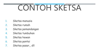 CONTOH SKETSA
1. Sketsa manusia
2. Sketsa rumah
3. Sketsa pemandangan
4. Sketsa tumbuhan
5. Sketsa hewan
6. Sketsa pantai
7. Sketsa pasar,, dll
 