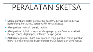 PERALATAN SKETSA
 Media gambar : kertas gambar (kertas HVS, kertas manila, kertas
padalarang, kertas roti, kertas kalkir, kertas sketsa).
 Alat gambar manual : pensil, rapido.
 Alat gambar digital : komputer dengan program Computer Aided
Design (CAD), digital pen, software design grafis.
 Alat bantu gambar : light box, scanner, meja gambar, mesin gambar,
mistar gambar segitiga, busur derajat, mal, sablon, dan penghapus.
 