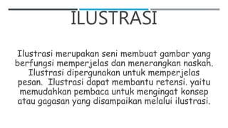 ILUSTRASI
Ilustrasi merupakan seni membuat gambar yang
berfungsi memperjelas dan menerangkan naskah.
Ilustrasi dipergunakan untuk memperjelas
pesan. Ilustrasi dapat membantu retensi. yaitu
memudahkan pembaca untuk mengingat konsep
atau gagasan yang disampaikan melalui ilustrasi.
 