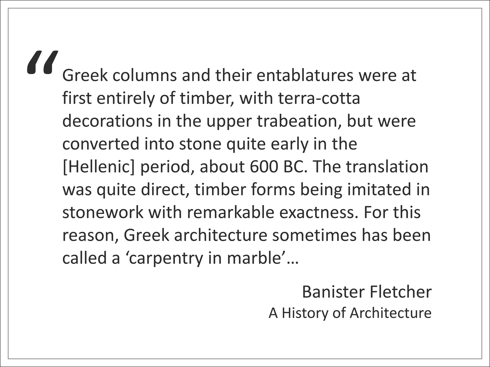 “   Greek columns and their entablatures were at
    first entirely of timber, with terra-cotta
    decorations in the upper trabeation, but were
    converted into stone quite early in the
    [Hellenic] period, about 600 BC. The translation
    was quite direct, timber forms being imitated in
    stonework with remarkable exactness. For this
    reason, Greek architecture sometimes has been
    called a ‘carpentry in marble’…
                                   Banister Fletcher
                              A History of Architecture
 