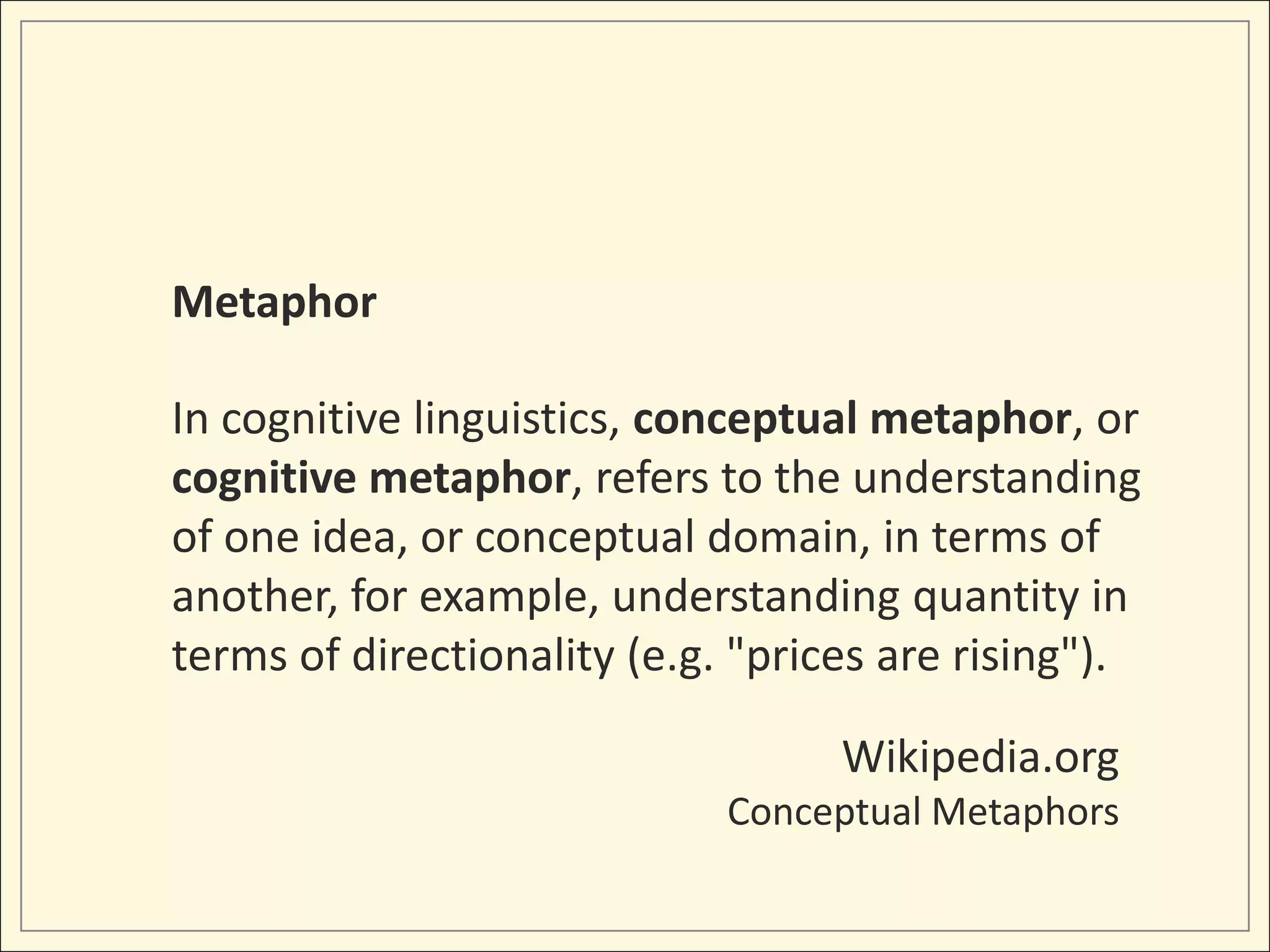 Metaphor

In cognitive linguistics, conceptual metaphor, or
cognitive metaphor, refers to the understanding
of one idea, or conceptual domain, in terms of
another, for example, understanding quantity in
terms of directionality (e.g. "prices are rising").

                                   Wikipedia.org
                             Conceptual Metaphors
 