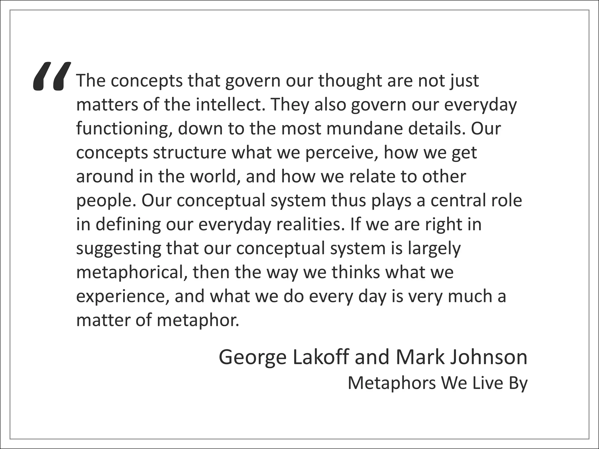 “   The concepts that govern our thought are not just
    matters of the intellect. They also govern our everyday
    functioning, down to the most mundane details. Our
    concepts structure what we perceive, how we get
    around in the world, and how we relate to other
    people. Our conceptual system thus plays a central role
    in defining our everyday realities. If we are right in
    suggesting that our conceptual system is largely
    metaphorical, then the way we thinks what we
    experience, and what we do every day is very much a
    matter of metaphor.
                     George Lakoff and Mark Johnson
                                     Metaphors We Live By
 