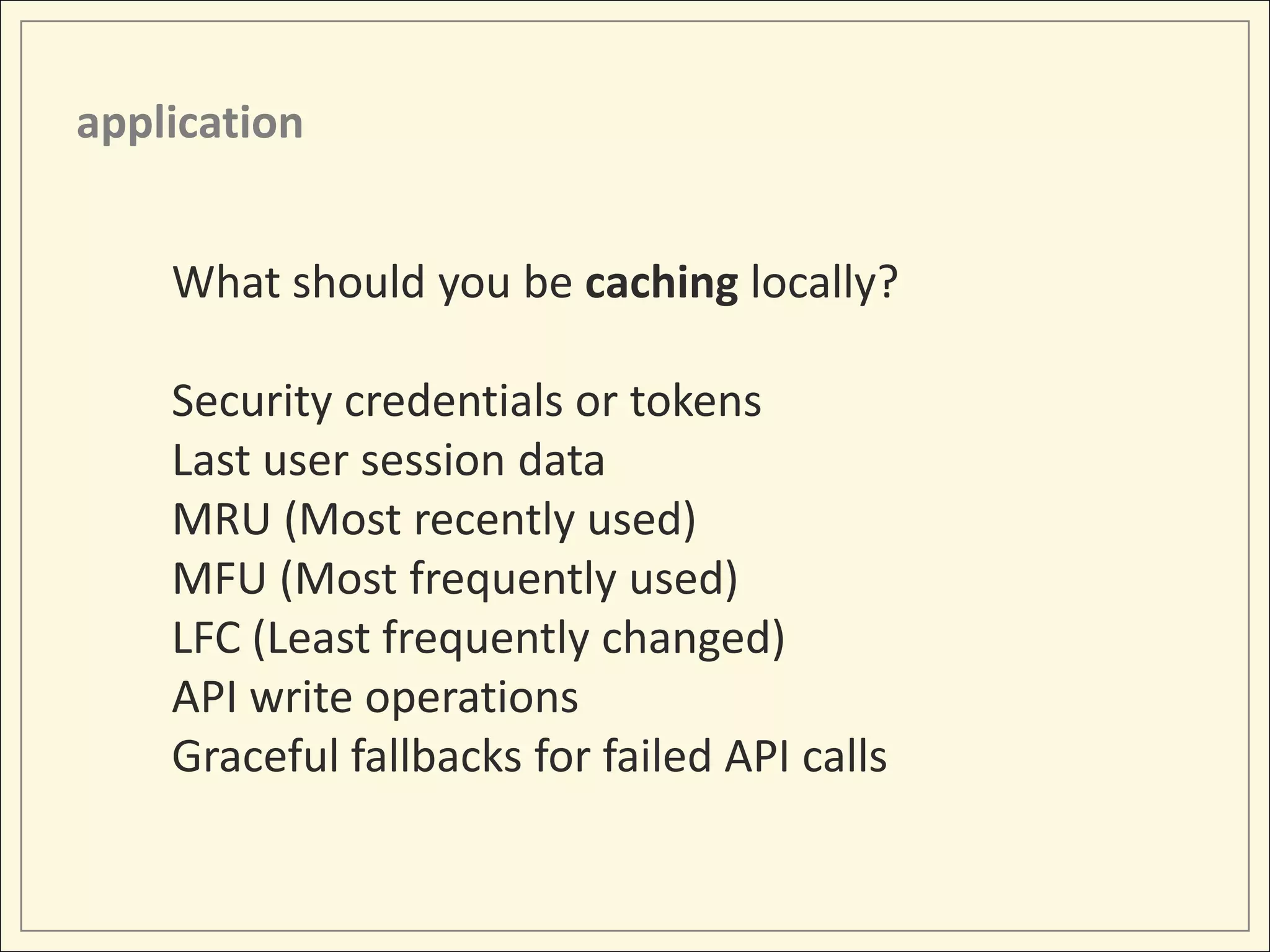 application


    What should you be caching locally?

    Security credentials or tokens
    Last user session data
    MRU (Most recently used)
    MFU (Most frequently used)
    LFC (Least frequently changed)
    API write operations
    Graceful fallbacks for failed API calls
 