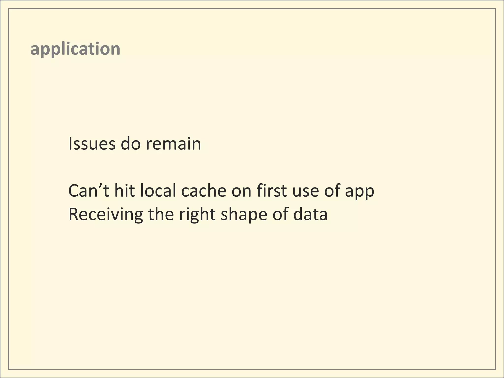 application



    Issues do remain

    Can’t hit local cache on first use of app
    Receiving the right shape of data
 