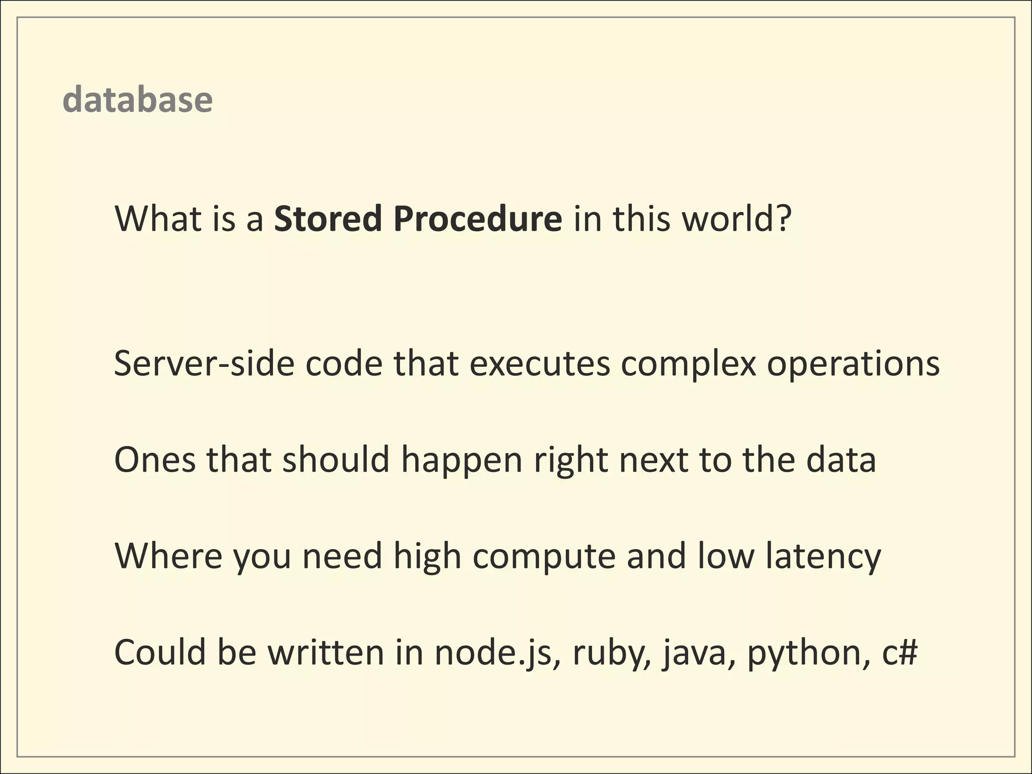 database

  What is a Stored Procedure in this world?


  Server-side code that executes complex operations

  Ones that should happen right next to the data

  Where you need high compute and low latency

  Could be written in node.js, ruby, java, python, c#
 