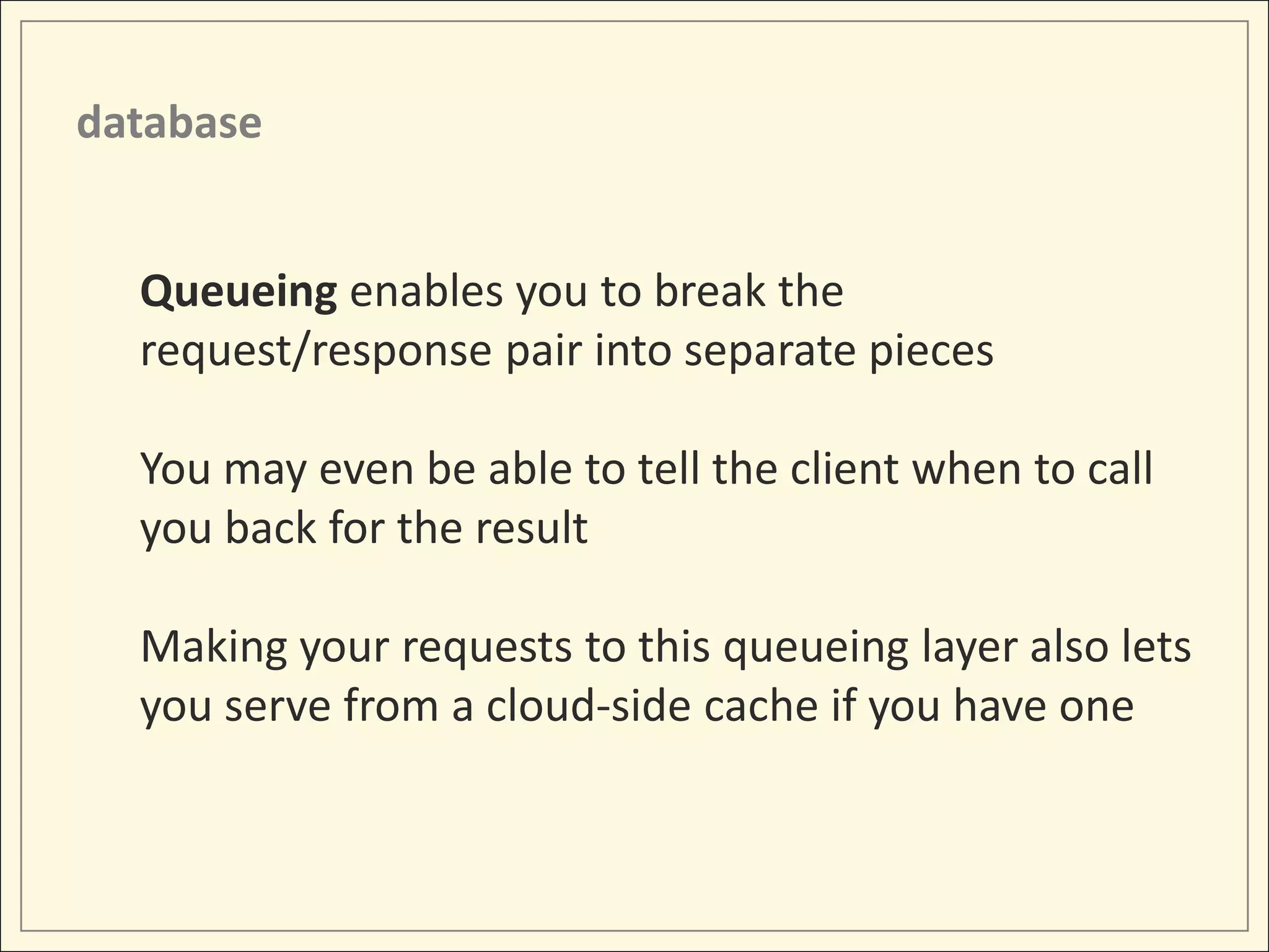 database


  Queueing enables you to break the
  request/response pair into separate pieces

  You may even be able to tell the client when to call
  you back for the result

  Making your requests to this queueing layer also lets
  you serve from a cloud-side cache if you have one
 