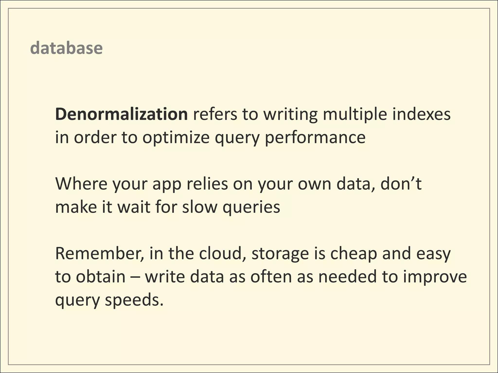 database


  Denormalization refers to writing multiple indexes
  in order to optimize query performance

  Where your app relies on your own data, don’t
  make it wait for slow queries

  Remember, in the cloud, storage is cheap and easy
  to obtain – write data as often as needed to improve
  query speeds.
 