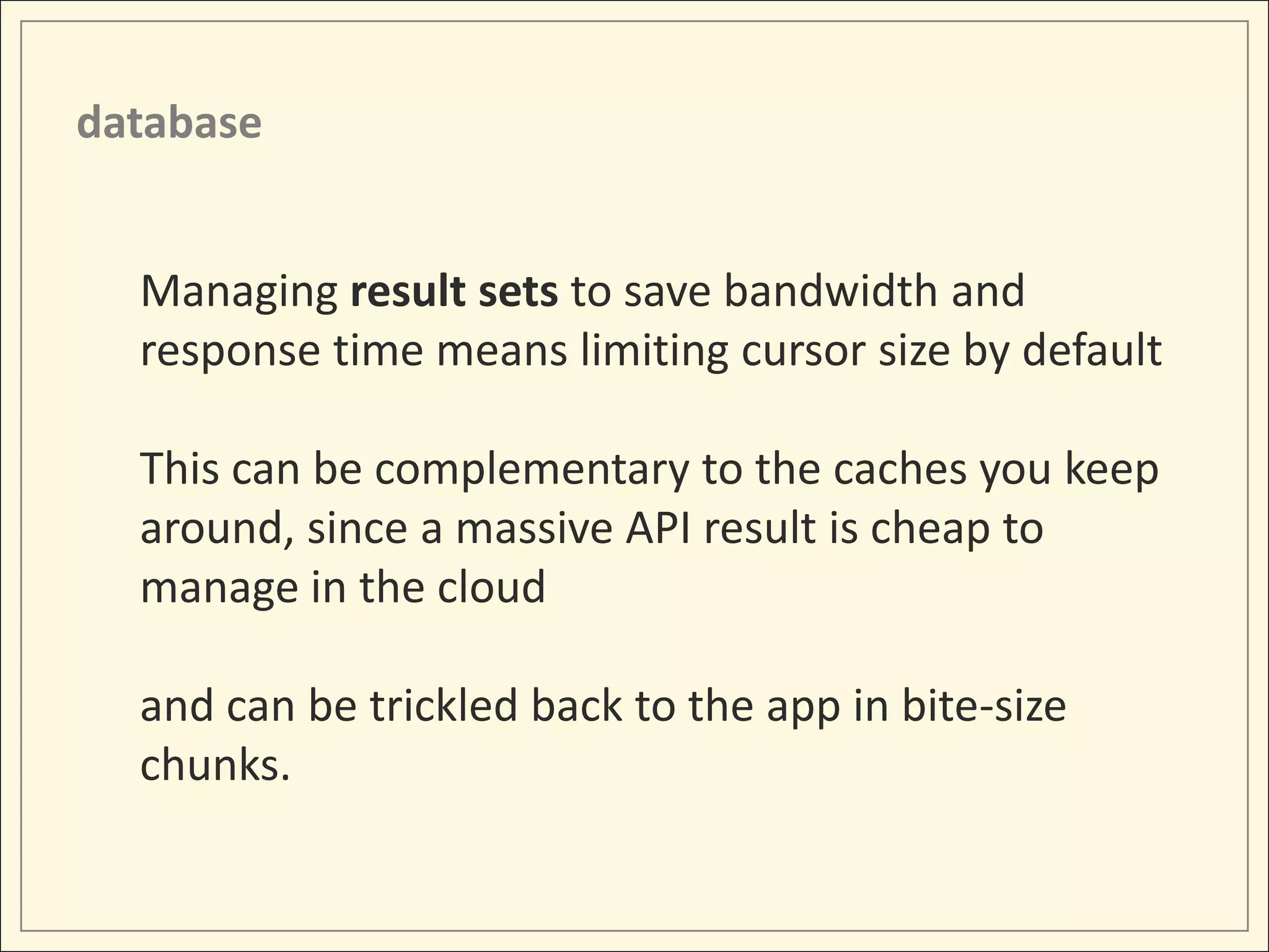 database


  Managing result sets to save bandwidth and
  response time means limiting cursor size by default

  This can be complementary to the caches you keep
  around, since a massive API result is cheap to
  manage in the cloud

  and can be trickled back to the app in bite-size
  chunks.
 
