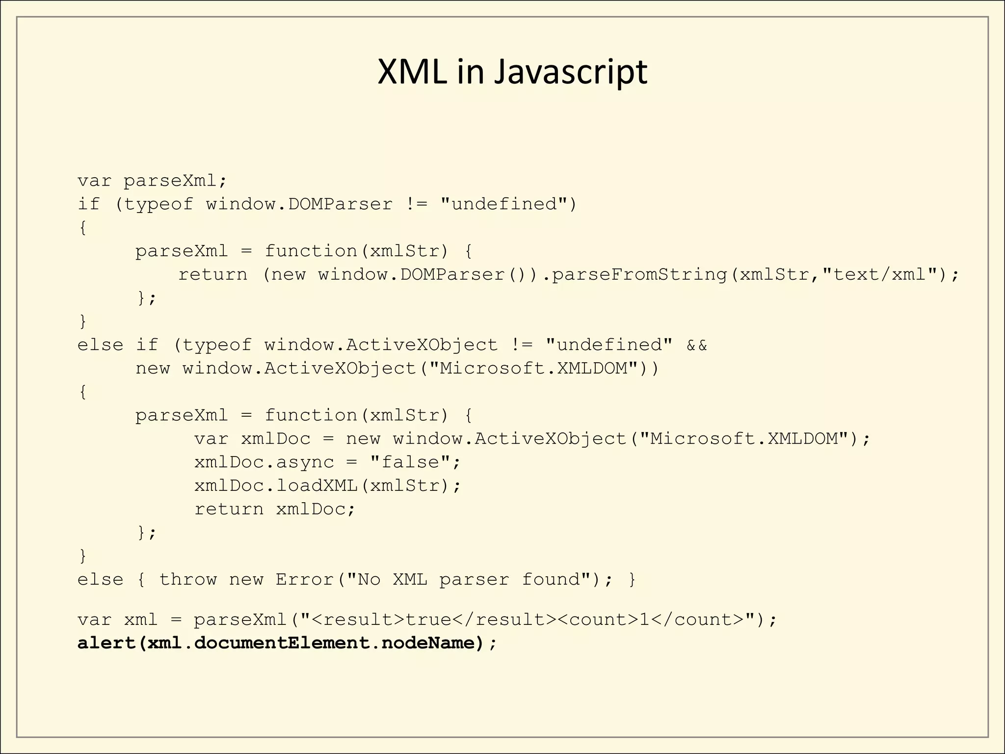 XML in Javascript

var parseXml;
if (typeof window.DOMParser != "undefined")
{
     parseXml = function(xmlStr) {
         return (new window.DOMParser()).parseFromString(xmlStr,"text/xml");
     };
}
else if (typeof window.ActiveXObject != "undefined" &&
     new window.ActiveXObject("Microsoft.XMLDOM"))
{
     parseXml = function(xmlStr) {
          var xmlDoc = new window.ActiveXObject("Microsoft.XMLDOM");
          xmlDoc.async = "false";
          xmlDoc.loadXML(xmlStr);
          return xmlDoc;
     };
}
else { throw new Error("No XML parser found"); }

var xml = parseXml("<result>true</result><count>1</count>");
alert(xml.documentElement.nodeName);
 