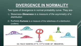 DIVERGENCE IN NORMALITY
Two types of divergence in normal probability curve. They are-
1) Skewness-Skewness is a measure of the asymmetry of a
distribution
2) Kurtosis-Kurtosis is a measure of the tailedness of a distribution.
(outliers)
 