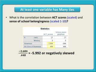 • What is the correlation between ACT scores (scaled) and
sense of school belongingness (scaled 1-10)?
−𝟐.𝟔𝟖𝟒
.𝟒𝟒𝟖
= -5.992 or negatively skewed
At least one variable has Many ties
 