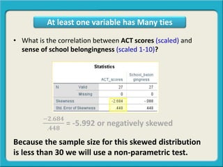 • What is the correlation between ACT scores (scaled) and
sense of school belongingness (scaled 1-10)?
−𝟐.𝟔𝟖𝟒
.𝟒𝟒𝟖
= -5.992 or negatively skewed
Because the sample size for this skewed distribution
is less than 30 we will use a non-parametric test.
At least one variable has Many ties
 