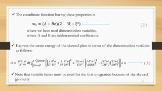 𝑤1 = (𝐴 + 𝐵ⴖ)(2 − 3ξ + ξ3)
 The coordinate function having these properties is
( 2 )
where we have used dimensionless variables,
where A and B are undetermined coefﬁcients.
 Express the strain energy of the skewed plate in terms of the dimensionless variables
as follows:
U =
𝐿𝐶𝐷
2 0
1
𝑑ξ 𝐿
𝐶
ξ𝑡𝑎𝑛𝛽
1+
𝐿
𝐶
ξ𝑡𝑎𝑛𝛽 1
𝐿2
𝜕2 𝑤
𝜕ξ2 +
𝐿
𝐶2
𝜕2 𝑤
𝜕ⴖ2
2
+
2(1−𝑣)
𝐿2 𝐶2
𝜕2 𝑤
𝜕ξ𝜕ⴖ
2
−
𝜕2 𝑤
𝜕ξ2
𝜕2 𝑤
𝜕ⴖ2 d ⴖ ( 3 )
 Note that variable limits must be used for the ﬁrst integration because of the skewed
geometry 11
 