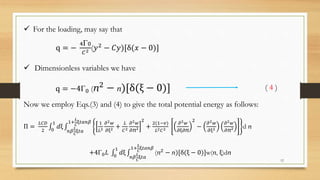  For the loading, may say that
q = −
4Γ0
𝐶2 (𝑦2 − 𝐶𝑦)[δ(𝑥 − 0)]
 Dimensionless variables we have
q = −4Γ0 (ⴖ2
− ⴖ)[δ(ξ − 0)] ( 4 )
Now we employ Eqs.(3) and (4) to give the total potential energy as follows:
Π =
𝐿𝐶𝐷
2 0
1
𝑑ξ
𝑛𝛽
𝐿
𝐶
ξ𝑡𝑎
1+
𝐿
𝐶
ξ𝑡𝑎𝑛𝛽 1
𝐿2
𝜕2 𝑤
𝜕ξ2 +
𝐿
𝐶2
𝜕2 𝑤
𝜕ⴖ2
2
+
2(1−𝑣)
𝐿2 𝐶2
𝜕2 𝑤
𝜕ξ𝜕ⴖ
2
−
𝜕2 𝑤
𝜕ξ2
𝜕2 𝑤
𝜕ⴖ2 d ⴖ
+4Γ0 𝐿 0
1
𝑑ξ
𝑛𝛽
𝐿
𝐶
ξ𝑡𝑎
1+
𝐿
𝐶
ξ𝑡𝑎𝑛𝛽
(ⴖ2 − ⴖ)[δ(ξ − 0)]w(ⴖ, ξ)dⴖ
12
 