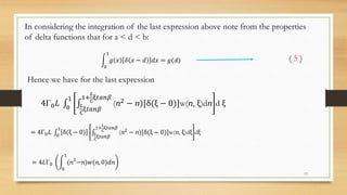 In considering the integration of the last expression above note from the properties
of delta functions that for a < d < b:
0
1
𝑔 𝑥 𝛿 𝑥 − 𝑑 𝑑𝑥 = 𝑔(𝑑) ( 5 )
Hence we have for the last expression
4Γ0 𝐿 0
1
𝐿
𝐶
ξ𝑡𝑎𝑛𝛽
1+
𝐿
𝐶
ξ𝑡𝑎𝑛𝛽
(ⴖ2 − ⴖ)[δ(ξ − 0)]w(ⴖ, ξ)dⴖ d ξ
= 4Γ0 𝐿 0
1
δ(ξ − 0) 𝐿
𝐶
ξ𝑡𝑎𝑛𝛽
1+
𝐿
𝐶
ξ𝑡𝑎𝑛𝛽
(ⴖ2
− ⴖ)[δ(ξ − 0)]w(ⴖ, ξ)dξ dξ
= 4𝐿Γ0
0
1
(ⴖ2
−ⴖ)𝑤(ⴖ, 0)𝑑ⴖ
13
 