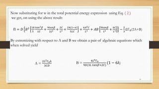 Now substituting for w in the total potential energy expression using Eq. ( 2 )
we get, on using the above result:
Π = 𝐷 𝐵2 18
5
𝑡𝑎𝑛2 𝛽
𝐿𝐶
+
9𝑡𝑎𝑛𝛽
2𝐿2 +
2𝐶
𝐿3 +
24(1−𝑣)
5𝐿𝐶
+
6𝐴2 𝐶
𝐿3 + 𝐴𝐵
9𝑡𝑎𝑛𝛽
𝐿2 +
6𝐶
𝐿3 −
2
3
𝐿Γ0(2A+B)
By extremizing with respect to A and B we obtain a pair of algebraic equations which
when solved yield
A =
2𝐿2Г0λ
3𝐶𝐷
B =
4𝐿4Г0
9𝐷(3𝐿 𝑡𝑎𝑛𝛽+2𝐶)
(1 − 6λ)
14
 