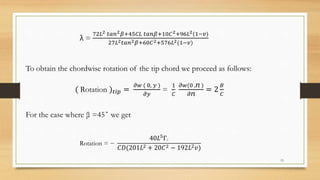 λ =
72𝐿2 𝑡𝑎𝑛2 𝛽+45𝐶𝐿 𝑡𝑎𝑛𝛽+10𝐶2+96𝐿2(1−𝑣)
27𝐿2 𝑡𝑎𝑛2 𝛽+60𝐶2+576𝐿2(1−𝑣)
To obtain the chordwise rotation of the tip chord we proceed as follows:
( Rotation ) 𝑡𝑖𝑝 =
𝜕𝑤 ( 0, 𝑦 )
𝜕𝑦
=
1
𝐶
𝜕𝑤(0 ,ⴖ )
𝜕ⴖ
= 2
𝐵
𝐶
For the case where β =45˚ we get
Rotation = −
40𝐿5Г◦
𝐶𝐷(201𝐿2 + 20𝐶2 − 192𝐿2 𝑣)
15
 