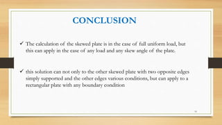 CONCLUSION
 The calculation of the skewed plate is in the case of full uniform load, but
this can apply in the case of any load and any skew angle of the plate.
 this solution can not only to the other skewed plate with two opposite edges
simply supported and the other edges various conditions, but can apply to a
rectangular plate with any boundary condition
16
 