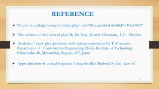  "https://en.wikipedia.org/w/index.php? title=Ritz_method &oldid=740623660"
REFERENCE
 The solution of the skewed plate By Dr. Eng., Kitami Okamoto, C.E. Member
 Analysis of skew plate problems with various constraints By T. Mizusawa
Department of ‘ Construction Engineering, Daido Institute of Technology,
Hakusuicho-40, Minami-ku, Nagoya, 457, Japan
 Approximation of critical frequency Using the Ritz Method By Rian Rustvol
17
 