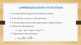 APPROXIMATION FUNCTION
 It should satisfy the geometric boundary condition.
 It should have at least one Ritz parameter.
 It should represented as either polynomial or trigonometrical.
 Polynomial ( Bar Element )
y = 𝑎0 + 𝑎1 𝑥 + 𝑎2 𝑥2
+ 𝑎3 𝑥3
+ …
 Trignometric ( Beam Element)
y = 𝑎1 sin
Π 𝑥
𝑙
+sin
3Π 𝑥
𝑙
+ ….
6
 