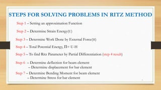 Step 1 – Setting an approximation Function
STEPS FOR SOLVING PROBLEMS IN RITZ METHOD
Step 2 – Determine Strain Energy(U)
Step 3 – Determine Work Done by External Force(H)
Step 4 – Total Potential Energy, Π= U-H
Step 5 – To find Ritz Parameter by Partial Differentiation (step 4 result)
Step 6 – Determine deflection for beam element
– Determine displacement for bar element
Step 7 – Determine Bending Moment for beam element
– Determine Stress for bar element 7
 
