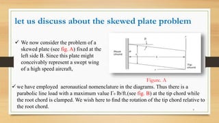 let us discuss about the skewed plate problem
 We now consider the problem of a
skewed plate (see fig. A) fixed at the
left side B. Since this plate might
conceivably represent a swept wing
of a high speed aircraft,
 we have employed aeronautical nomenclature in the diagrams. Thus there is a
parabolic line load with a maximum value Γ0 lb/ft.(see fig. B) at the tip chord while
the root chord is clamped. We wish here to ﬁnd the rotation of the tip chord relative to
the root chord.
Figure. A
8
 
