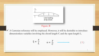  A Cartesian reference will be employed. However, it will be desirable to introduce
dimensionless variables involving the chord length C and the span length L.
Figure. B
ξ =
𝑥
𝐿 ⴖ =
𝑦
𝐶
( 1 )
9
 