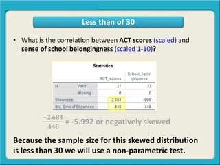 • What is the correlation between ACT scores (scaled) and
sense of school belongingness (scaled 1-10)?
−𝟐.𝟔𝟖𝟒
.𝟒𝟒𝟖
= -5.992 or negatively skewed
Because the sample size for this skewed distribution
is less than 30 we will use a non-parametric test.
Less than of 30
 