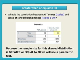 • What is the correlation between ACT scores (scaled) and
sense of school belongingness (scaled 1-10)?
Greater than or equal to 30
Because the sample size for this skewed distribution
is GREATER or EQUAL to 30 we will use a parametric
test.
 