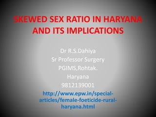 SKEWED SEX RATIO IN HARYANA 
AND ITS IMPLICATIONS 
Dr R.S.Dahiya 
Sr Professor Surgery 
PGIMS,Rohtak. 
Haryana 
9812139001 
http://www.epw.in/special-articles/ 
female-foeticide-rural-haryana. 
html 
 