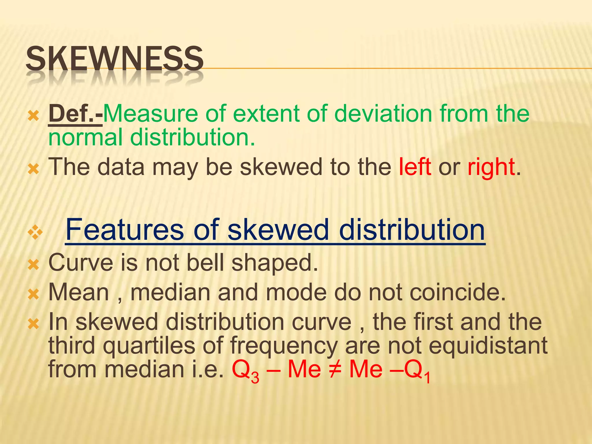 SKEWNESS
 Def.-Measure of extent of deviation from the
normal distribution.
 The data may be skewed to the left or right.
 Features of skewed distribution
 Curve is not bell shaped.
 Mean , median and mode do not coincide.
 In skewed distribution curve , the first and the
third quartiles of frequency are not equidistant
from median i.e. Q3 – Me ≠ Me –Q1
 