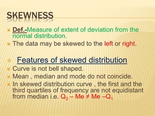 SKEWNESS
 Def.-Measure of extent of deviation from the
normal distribution.
 The data may be skewed to the left or right.
 Features of skewed distribution
 Curve is not bell shaped.
 Mean , median and mode do not coincide.
 In skewed distribution curve , the first and the
third quartiles of frequency are not equidistant
from median i.e. Q3 – Me ≠ Me –Q1
 