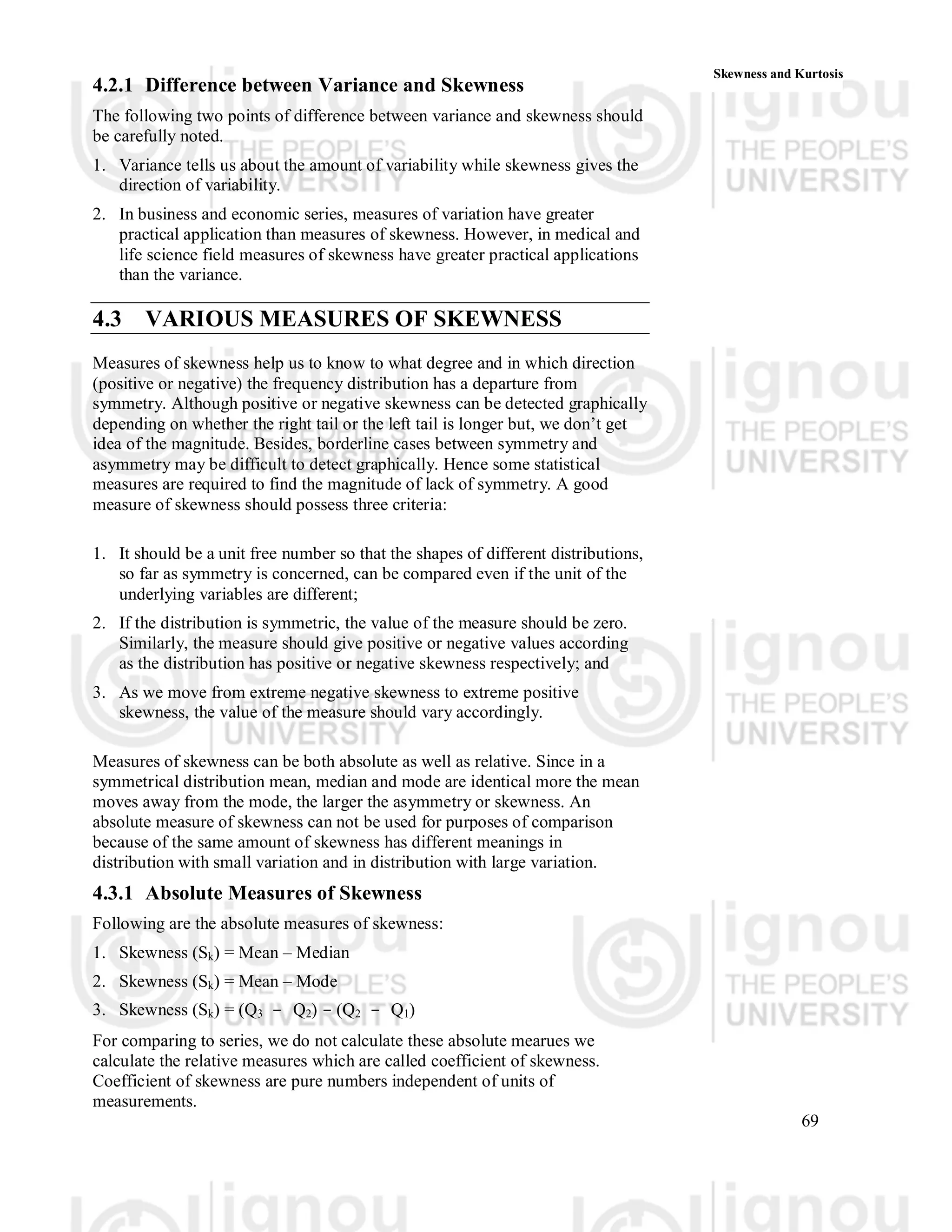 69
Skewness and Kurtosis
4.2.1 Difference between Variance and Skewness
The following two points of difference between variance and skewness should
be carefully noted.
1. Variance tells us about the amount of variability while skewness gives the
direction of variability.
2. In business and economic series, measures of variation have greater
practical application than measures of skewness. However, in medical and
life science field measures of skewness have greater practical applications
than the variance.
4.3 VARIOUS MEASURES OF SKEWNESS
Measures of skewness help us to know to what degree and in which direction
(positive or negative) the frequency distribution has a departure from
symmetry. Although positive or negative skewness can be detected graphically
depending on whether the right tail or the left tail is longer but, we don’t get
idea of the magnitude. Besides, borderline cases between symmetry and
asymmetry may be difficult to detect graphically. Hence some statistical
measures are required to find the magnitude of lack of symmetry. A good
measure of skewness should possess three criteria:
1. It should be a unit free number so that the shapes of different distributions,
so far as symmetry is concerned, can be compared even if the unit of the
underlying variables are different;
2. If the distribution is symmetric, the value of the measure should be zero.
Similarly, the measure should give positive or negative values according
as the distribution has positive or negative skewness respectively; and
3. As we move from extreme negative skewness to extreme positive
skewness, the value of the measure should vary accordingly.
Measures of skewness can be both absolute as well as relative. Since in a
symmetrical distribution mean, median and mode are identical more the mean
moves away from the mode, the larger the asymmetry or skewness. An
absolute measure of skewness can not be used for purposes of comparison
because of the same amount of skewness has different meanings in
distribution with small variation and in distribution with large variation.
4.3.1 Absolute Measures of Skewness
Following are the absolute measures of skewness:
1. Skewness (Sk) = Mean – Median
2. Skewness (Sk) = Mean – Mode
3. Skewness (Sk) = (Q3 - Q2) - (Q2 - Q1)
For comparing to series, we do not calculate these absolute mearues we
calculate the relative measures which are called coefficient of skewness.
Coefficient of skewness are pure numbers independent of units of
measurements.
 
