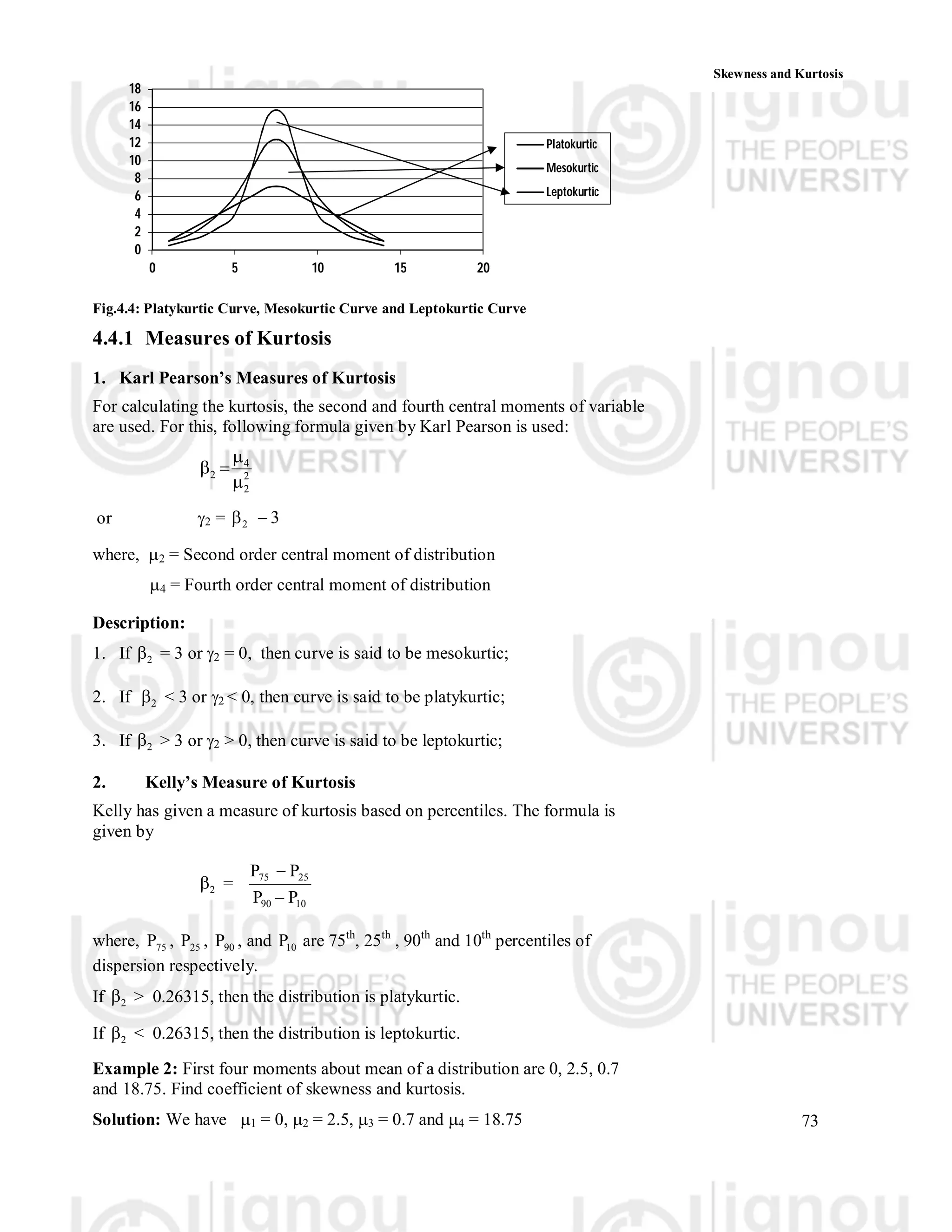 73
Skewness and Kurtosis
0
2
4
6
8
10
12
14
16
18
0 5 10 15 20
Platokurtic
Mesokurtic
Leptokurtic
Fig.4.4: Platykurtic Curve, Mesokurtic Curve and Leptokurtic Curve
4.4.1 Measures of Kurtosis
1. Karl Pearson’s Measures of Kurtosis
For calculating the kurtosis, the second and fourth central moments of variable
are used. For this, following formula given by Karl Pearson is used:
2
2
4
2




or 2 = 3
2 

where, 2 = Second order central moment of distribution
4 = Fourth order central moment of distribution
Description:
1. If 2
 = 3 or 2 = 0, then curve is said to be mesokurtic;
2. If 2
 < 3 or 2 < 0, then curve is said to be platykurtic;
3. If 2
 > 3 or 2 > 0, then curve is said to be leptokurtic;
2. Kelly’s Measure of Kurtosis
Kelly has given a measure of kurtosis based on percentiles. The formula is
given by
2
 =
10
90
25
75
P
P




where, 75
 , 25
 , 90
 , and 10
 are 75th
, 25th
, 90th
and 10th
percentiles of
dispersion respectively.
If 2
 > 0.26315, then the distribution is platykurtic.
If 2
 < 0.26315, then the distribution is leptokurtic.
Example 2: First four moments about mean of a distribution are 0, 2.5, 0.7
and 18.75. Find coefficient of skewness and kurtosis.
Solution: We have 1 = 0, 2 = 2.5, 3 = 0.7 and 4 = 18.75
 