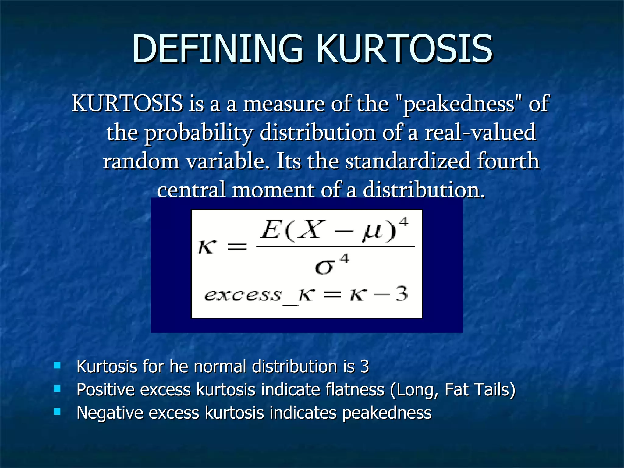 DEFINING KURTOSIS KURTOSIS is a a measure of the &quot;peakedness&quot; of the probability distribution of a real-valued random variable. Its the standardized fourth central moment of a distribution. Kurtosis for he normal distribution is 3 Positive excess kurtosis indicate flatness (Long, Fat Tails) Negative excess kurtosis indicates peakedness 