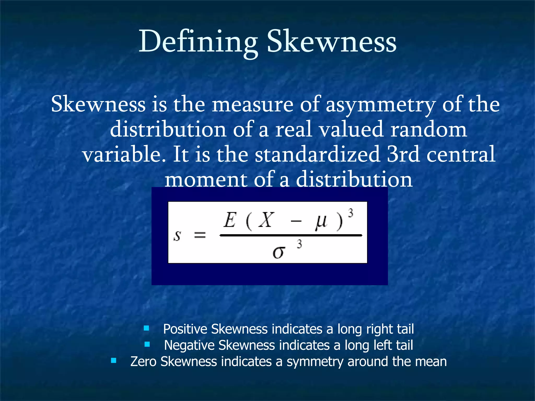 Defining Skewness Skewness is the measure of asymmetry of the  distribution of a real valued random variable. It is the standardized 3rd central moment of a distribution Positive Skewness indicates a long right tail Negative Skewness indicates a long left tail Zero Skewness indicates a symmetry around the mean 