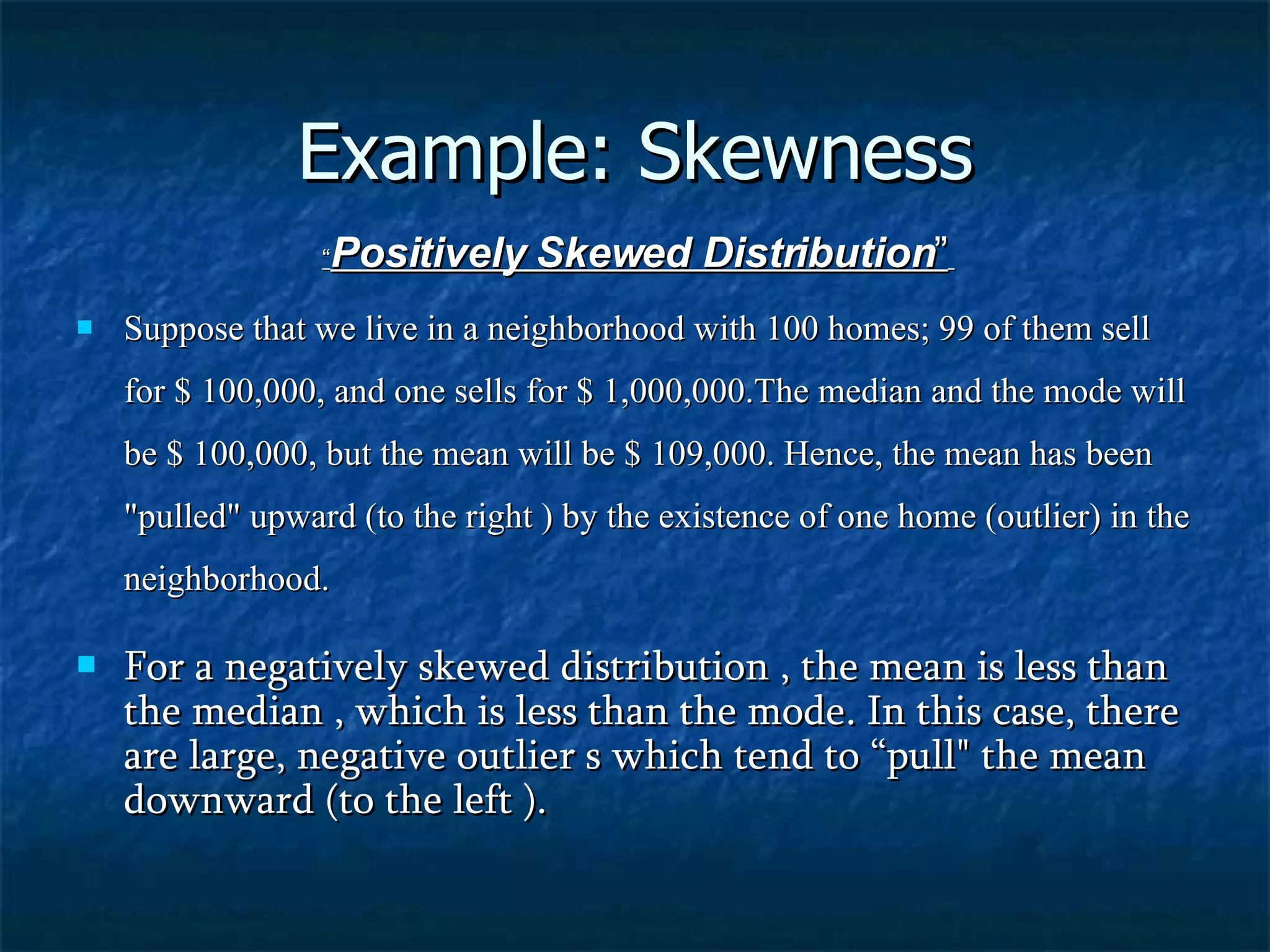 Example: Skewness “ Positively Skewed Distribution ”   Suppose that we live in a neighborhood with 100 homes; 99 of them sell for $ 100,000, and one sells for $ 1,000,000.The median and the mode will be $ 100,000, but the mean will be $ 109,000. Hence, the mean has been &quot;pulled&quot; upward (to the right ) by the existence of one home (outlier) in the neighborhood. For a negatively skewed distribution , the mean is less than the median , which is less than the mode. In this case, there are large, negative outlier s which tend to “pull&quot; the mean downward (to the left ). 